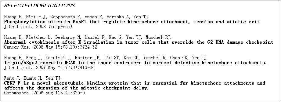 Text Box: SELECTED PUBLICATIONS
Huang H, Hittle J, Zappacosta F, Annan R, Hershko A, Yen TJ 
Phosphorylation sites in BubR1 that regulate kinetochore attachment, tension and mitotic exit
J Cell Biol. 2008 (in press)
Huang H, Fletcher L, Beeharry N, Daniel R, Kao G, Yen TJ, Muschel RJ.
Abnormal cytokinesis after X-irradiation in tumor cells that override the G2 DNA damage checkpoint
Cancer Res. 2008 May 15;68(10):3724-32
Huang H, Feng J, Famulski J, Rattner JB, Liu ST, Kao GD, Muschel R, Chan GK, Yen TJ
Tripin/hSgo2 recruits MCAK to the inner centromere to correct defective kinetochore attachments.
J Cell Biol. 2007 May 7;177(3):413-24
Feng J, Huang H, Yen TJ. 
CENP-F is a novel microtubule-binding protein that is essential for kinetochore attachments and affects the duration of the mitotic checkpoint delay.
Chromosoma. 2006 Aug;115(4):320-9.
 
 
 
 
 
 
 
                          
