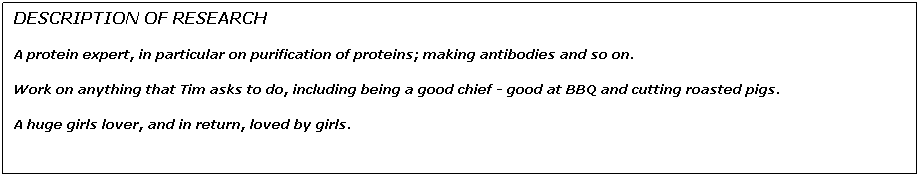 Text Box: DESCRIPTION OF RESEARCH
A protein expert, in particular on purification of proteins; making antibodies and so on.
Work on anything that Tim asks to do, including being a good chief - good at BBQ and cutting roasted pigs.
A huge girls lover, and in return, loved by girls.


 
