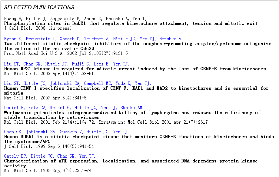 Text Box: SELECTED PUBLICATIONS
Huang H, Hittle J, Zappacosta F, Annan R, Hershko A, Yen TJ 
Phosphorylation sites in BubR1 that regulate kinetochore attachment, tension and mitotic exit
J Cell Biol. 2008 (in press)
Eytan E, Braunstein I, Ganoth D, Teichner A, Hittle JC, Yen TJ, Hershko A. 
Two different mitotic checkpoint inhibitors of the anaphase-promoting complex/cyclosome antagonize the action of the activator Cdc20
Proc Natl Acad Sci U S A. 2008 Jul 8;105(27):9181-5
Liu ST, Chan GK, Hittle JC, Fujii G, Lees E, Yen TJ.
Human MPS1 kinase is required for mitotic arrest induced by the loss of CENP-E from kinetochores
Mol Biol Cell. 2003 Apr;14(4):1638-51

Liu ST, Hittle JC, Jablonski SA, Campbell MS, Yoda K, Yen TJ.
Human CENP-I specifies localization of CENP-F, MAD1 and MAD2 to kinetochores and is essential for mitosis
Nat Cell Biol. 2003 Apr;5(4):341-5 

Daniel R, Katz RA, Merkel G, Hittle JC, Yen TJ, Skalka AM.
Wortmannin potentiates integrase-mediated killing of lymphocytes and reduces the efficiency of stable transduction by retroviruses
Mol Cell Biol. 2001 Feb;21(4):1164-72. Erratum in: Mol Cell Biol 2001 Apr;21(7):2617

Chan GK, Jablonski SA, Sudakin V, Hittle JC, Yen TJ.
Human BUBR1 is a mitotic checkpoint kinase that monitors CENP-E functions at kinetochores and binds the cyclosome/APC 
J Cell Biol. 1999 Sep 6;146(5):941-54

Gately DP, Hittle JC, Chan GK, Yen TJ.
Characterization of ATM expression, localization, and associated DNA-dependent protein kinase activity 
Mol Biol Cell. 1998 Sep;9(9):2361-74                        
