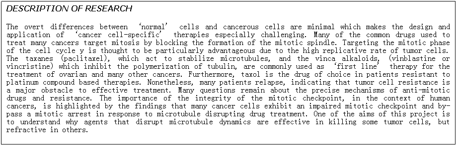 Text Box: DESCRIPTION OF RESEARCH
The overt differences between ‘normal’ cells and cancerous cells are minimal which makes the design and application of ‘cancer cell-specific’ therapies especially challenging. Many of the common drugs used to treat many cancers target mitosis by blocking the formation of the mitotic spindle. Targeting the mitotic phase of the cell cycle y is thought to be particularly advantageous due to the high replicative rate of tumor cells. The taxanes (paclitaxel), which act to stabilize microtubules, and the vinca alkaloids, (vinblastine or vincristine) which inhibit the polymerization of tubulin, are commonly used as ‘first line’ therapy for the treatment of ovarian and many other cancers. Furthermore, taxol is the drug of choice in patients resistant to platinum compound based therapies. Nonetheless, many patients relapse, indicating that tumor cell resistance is a major obstacle to effective treatment. Many questions remain about the precise mechanisms of anti-mitotic drugs and resistance. The importance of the integrity of the mitotic checkpoint, in the context of human cancers, is highlighted by the findings that many cancer cells exhibit an impaired mitotic checkpoint and by-pass a mitotic arrest in response to microtubule disrupting drug treatment. One of the aims of this project is to understand why agents that disrupt microtubule dynamics are effective in killing some tumor cells, but refractive in others. 

